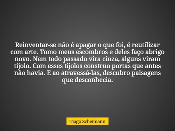 Reinventar-se não é apagar o que foi, é reutilizar com arte. Tomo meus escombros e deles faço abrigo novo. Nem todo passado vira cinza, alguns viram tijolo. Com... Frase de Tiago Scheimann.