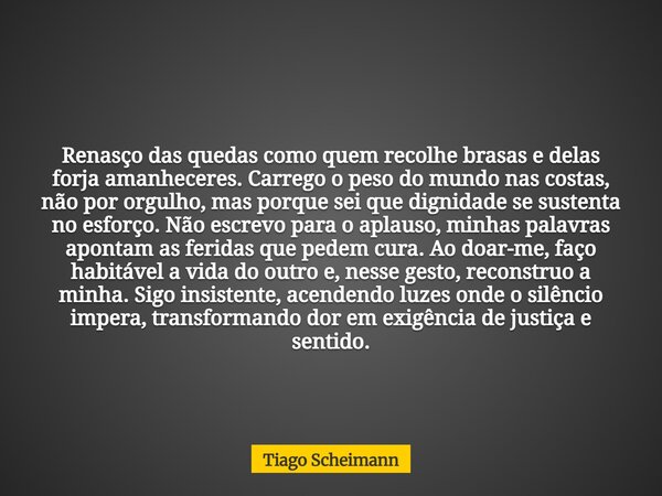 Renasço das quedas como quem recolhe brasas e delas forja amanheceres. Carrego o peso do mundo nas costas, não por orgulho, mas porque sei que dignidade se sust... Frase de Tiago Scheimann.