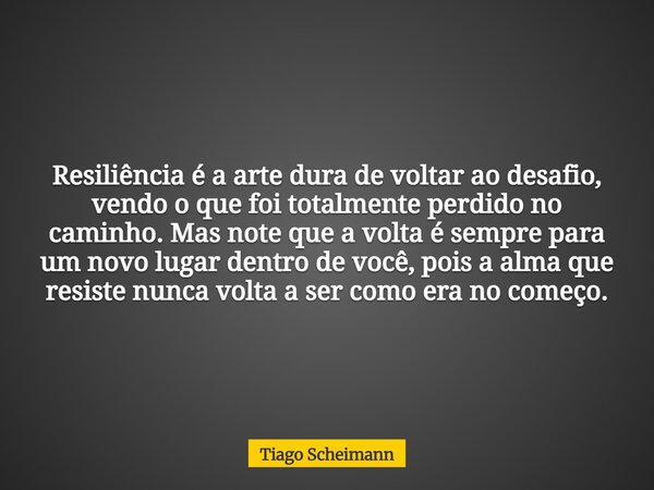 Resiliência é a arte dura de voltar ao desafio, vendo o que foi totalmente perdido no caminho. Mas note que a volta é sempre para um novo lugar dentro de você, ... Frase de Tiago Scheimann.