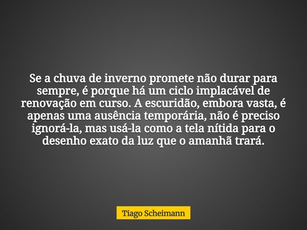 Se a chuva de inverno promete não durar para sempre, é porque há um ciclo implacável de renovação em curso. A escuridão, embora vasta, é apenas uma ausência tem... Frase de Tiago Scheimann.