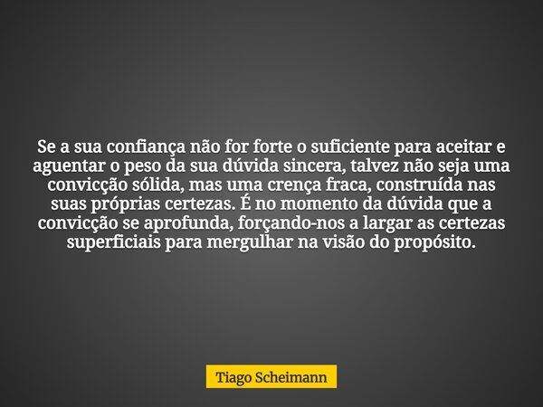 Se a sua confiança não for forte o suficiente para aceitar e aguentar o peso da sua dúvida sincera, talvez não seja uma convicção sólida, mas uma crença fraca, ... Frase de Tiago Scheimann.