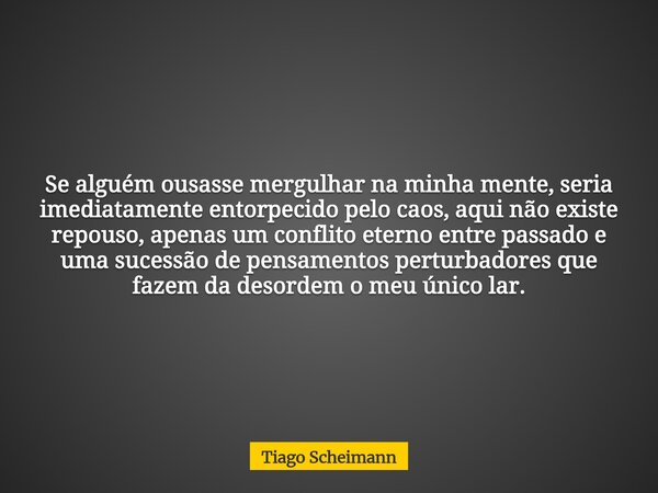 Se alguém ousasse mergulhar na minha mente, seria imediatamente entorpecido pelo caos, aqui não existe repouso, apenas um conflito eterno entre passado e uma su... Frase de Tiago Scheimann.