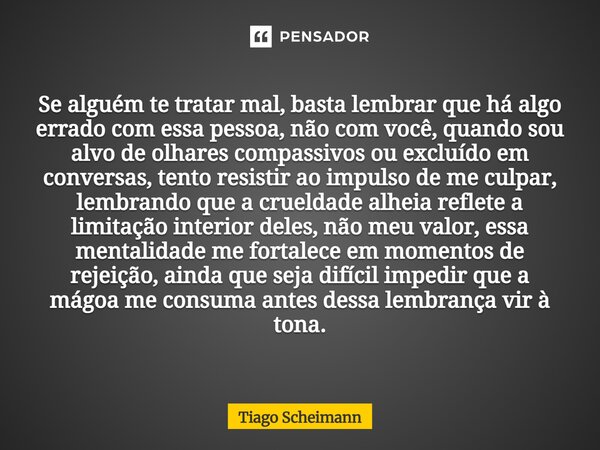 Se alguém te tratar mal, basta lembrar que há algo errado com essa pessoa, não com você, quando sou alvo de olhares compassivos ou excluído em conversas, tento... Frase de Tiago Scheimann.