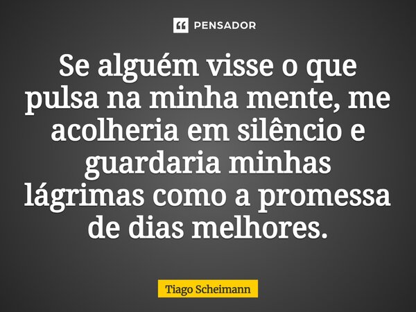Se alguém visse o que pulsa na minha mente, me acolheria em silêncio e guardaria minhas lágrimas como a promessa de dias melhores.... Frase de Tiago Scheimann.