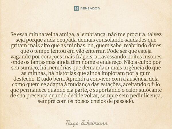 Se essa minha velha amiga, a lembrança, não me procura, talvez seja porque anda ocupada demais consolando saudades que gritam mais alto que as minhas, ou, quem ... Frase de Tiago Scheimann.