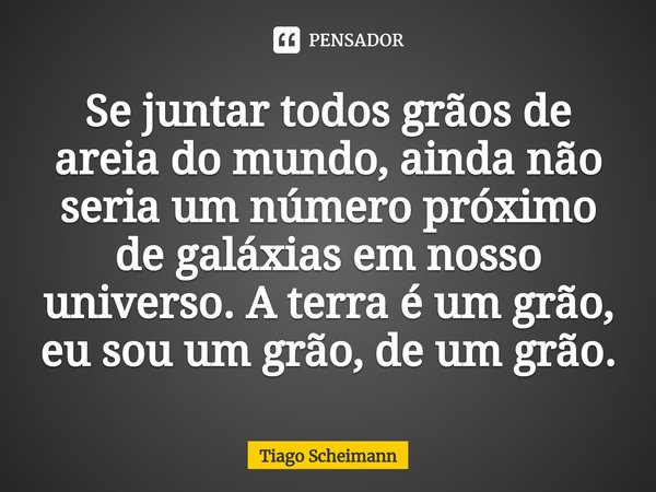⁠Se juntar todos grãos de areia do mundo, ainda não seria um número próximo de galáxias em nosso universo. A terra é um grão, eu sou um grão, de um grão.... Frase de Tiago Scheimann.