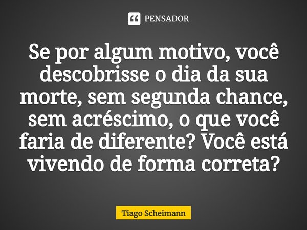 ⁠Se por algum motivo, você descobrisse o dia da sua morte, sem segunda chance, sem acréscimo, o que você faria de diferente? Você está vivendo de forma correta?... Frase de Tiago Scheimann.
