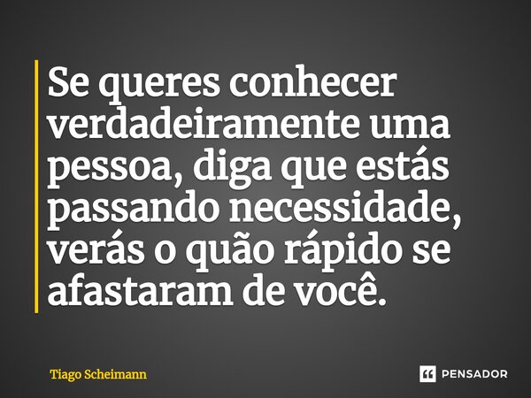 ⁠Se queres conhecer verdadeiramente uma pessoa, diga que estás passando necessidade, verás o quão rápido se afastaram de você.... Frase de Tiago Scheimann.