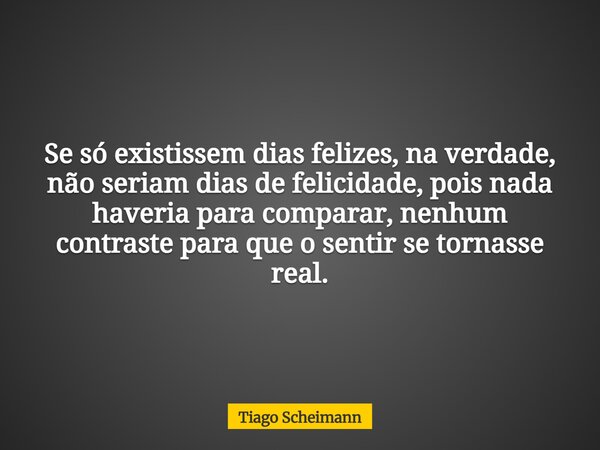 Se só existissem dias felizes, na verdade, não seriam dias de felicidade, pois nada haveria para comparar, nenhum contraste para que o sentir se tornasse real.... Frase de Tiago Scheimann.