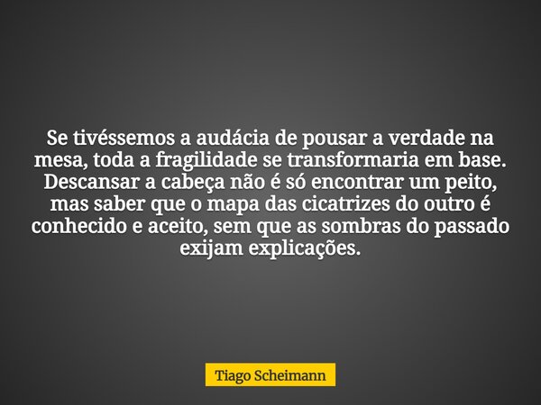 Se tivéssemos a audácia de pousar a verdade na mesa, toda a fragilidade se transformaria em base. Descansar a cabeça não é só encontrar um peito, mas saber que ... Frase de Tiago Scheimann.