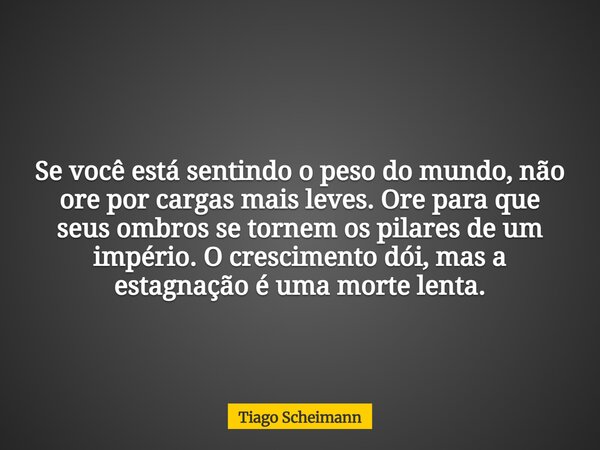 Se você está sentindo o peso do mundo, não ore por cargas mais leves. Ore para que seus ombros se tornem os pilares de um império. O crescimento dói, mas a esta... Frase de Tiago Scheimann.