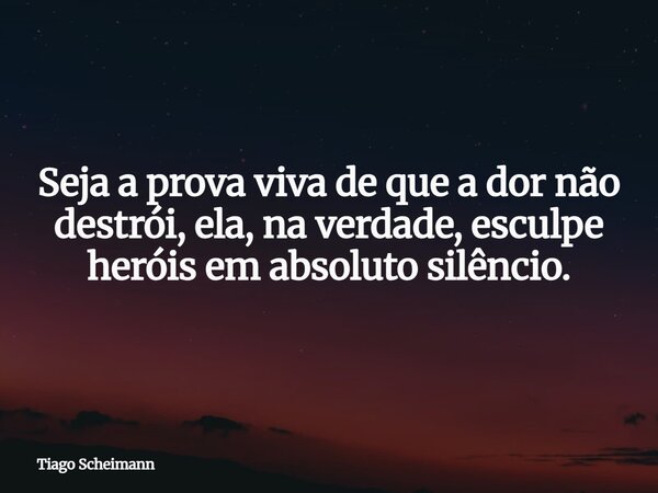 Seja a prova viva de que a dor não destrói, ela, na verdade, esculpe heróis em absoluto silêncio.... Frase de Tiago Scheimann.