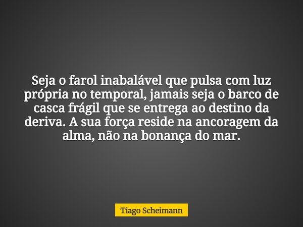 Seja o farol inabalável que pulsa com luz própria no temporal, jamais seja o barco de casca frágil que se entrega ao destino da deriva. A sua força reside na an... Frase de Tiago Scheimann.