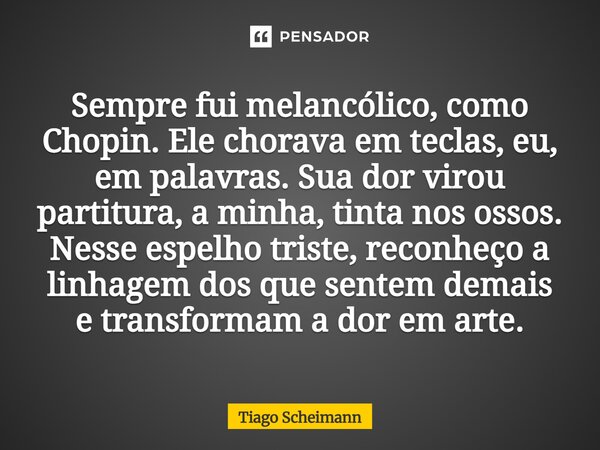 Sempre fui melancólico, como Chopin. Ele chorava em teclas, eu, em palavras. Sua dor virou partitura, a minha, tinta nos ossos. Nesse espelho triste, reconheço... Frase de Tiago Scheimann.