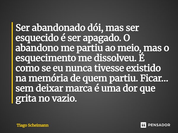 Ser abandonado dói, mas ser esquecido é ser apagado. O abandono me partiu ao meio, mas o esquecimento me dissolveu. É como se eu nunca tivesse existido na memó... Frase de Tiago Scheimann.