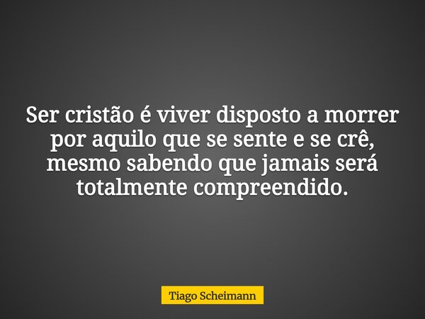 Ser cristão é viver disposto a morrer por aquilo que se sente e se crê, mesmo sabendo que jamais será totalmente compreendido.... Frase de Tiago Scheimann.