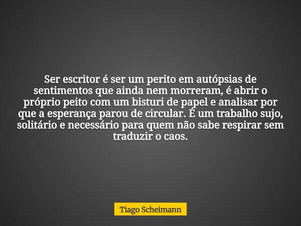Ser escritor é ser um perito em autópsias de sentimentos que ainda nem morreram, é abrir o próprio peito com um bisturi de papel e analisar por que a esperança ... Frase de Tiago Scheimann.