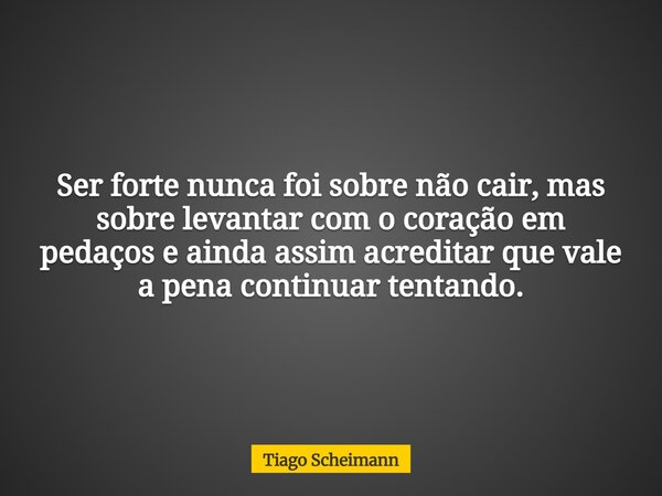Ser forte nunca foi sobre não cair, mas sobre levantar com o coração em pedaços e ainda assim acreditar que vale a pena continuar tentando.... Frase de Tiago Scheimann.