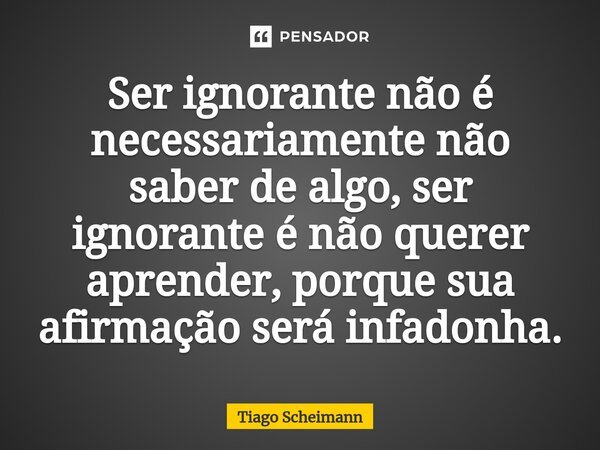 ⁠Ser ignorante não é necessariamente não saber de algo, ser ignorante é não querer aprender, porque sua afirmação será infadonha.... Frase de Tiago Scheimann.