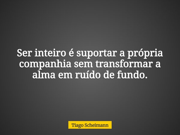 Ser inteiro é suportar a própria companhia sem transformar a alma em ruído de fundo.... Frase de Tiago Scheimann.