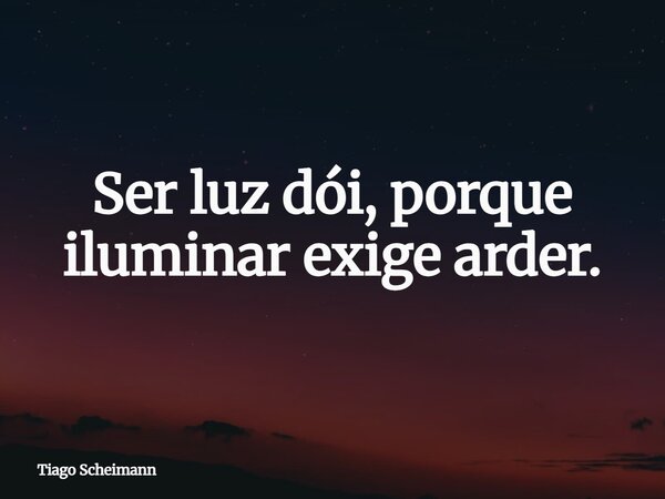 Ser luz dói, porque iluminar exige arder.... Frase de Tiago Scheimann.