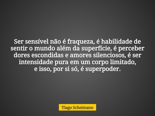 Ser sensível não é fraqueza, é habilidade de sentir o mundo além da superfície, é perceber dores escondidas e amores silenciosos, é ser intensidade pura em um c... Frase de Tiago Scheimann.