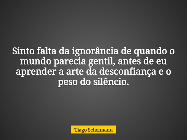 Sinto falta da ignorância de quando o mundo parecia gentil, antes de eu aprender a arte da desconfiança e o peso do silêncio.... Frase de Tiago Scheimann.