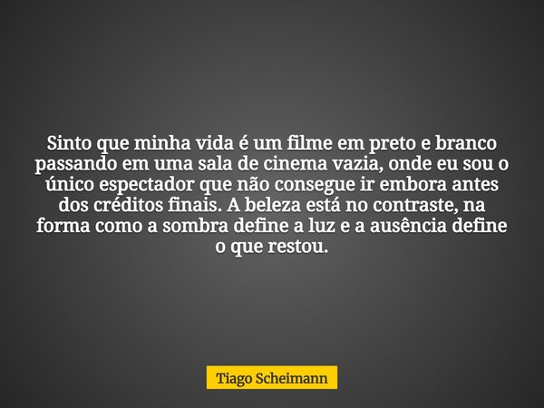 Sinto que minha vida é um filme em preto e branco passando em uma sala de cinema vazia, onde eu sou o único espectador que não consegue ir embora antes dos créd... Frase de Tiago Scheimann.