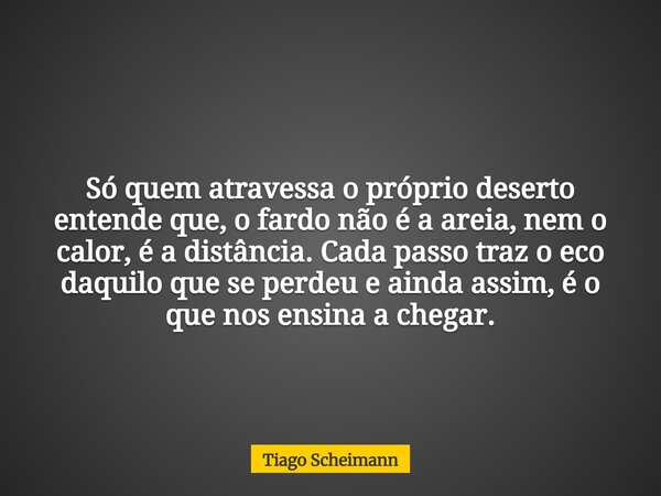 Só quem atravessa o próprio deserto entende que, o fardo não é a areia, nem o calor, é a distância.Cada passo traz o eco daquilo que se perdeu e ainda assim, é ... Frase de Tiago Scheimann.
