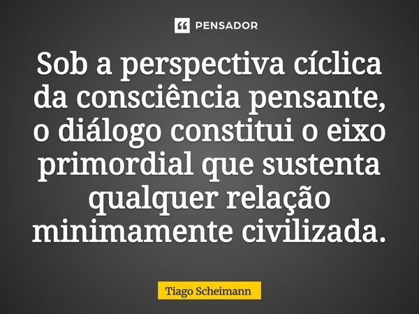 ⁠Sob a perspectiva cíclica da consciência pensante, o diálogo constitui o eixo primordial que sustenta qualquer relação minimamente civilizada.... Frase de Tiago Scheimann.