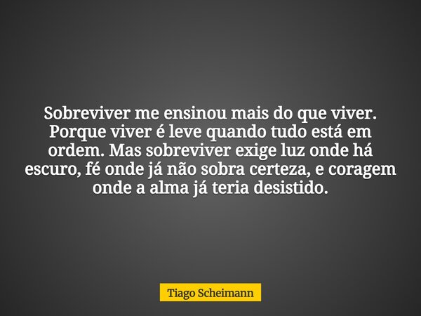 Sobreviver me ensinou mais do que viver. Porque viver é leve quando tudo está em ordem. Mas sobreviver exige luz onde há escuro, fé onde já não sobra certeza, e... Frase de Tiago Scheimann.