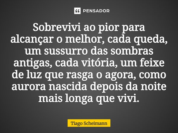 ⁠Sobrevivi ao pior para alcançar o melhor, cada queda, um sussurro das sombras antigas, cada vitória, um feixe de luz que rasga o agora, como aurora nascida dep... Frase de Tiago Scheimann.