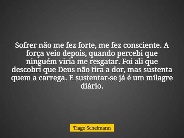 Sofrer não me fez forte, me fez consciente. A força veio depois, quando percebi que ninguém viria me resgatar. Foi ali que descobri que Deus não tira a dor, mas... Frase de Tiago Scheimann.