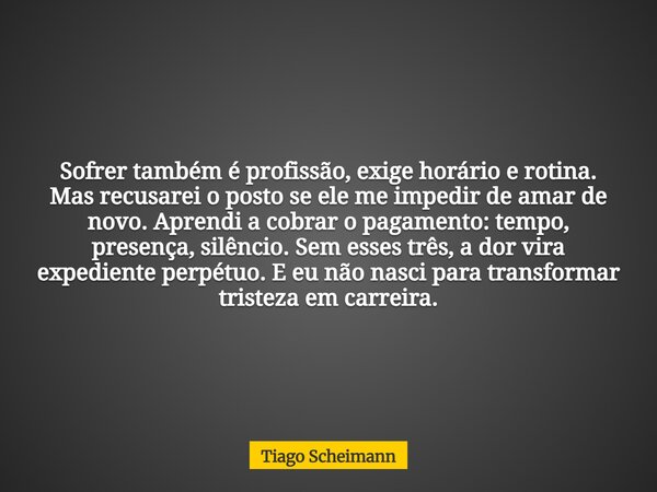 Sofrer também é profissão, exige horário e rotina. Mas recusarei o posto se ele me impedir de amar de novo. Aprendi a cobrar o pagamento: tempo, presença, silên... Frase de Tiago Scheimann.