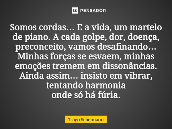Somos cordas… E a vida, um martelo de piano. A cada golpe, dor, doença, preconceito, vamos desafinando… Minhas forças se esvaem, minhas emoções tremem em disson... Frase de Tiago Scheimann.