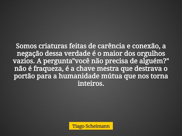 Somos criaturas feitas de carência e conexão, a negação dessa verdade é o maior dos orgulhos vazios. A pergunta "você não precisa de alguém?" não é fr... Frase de Tiago Scheimann.