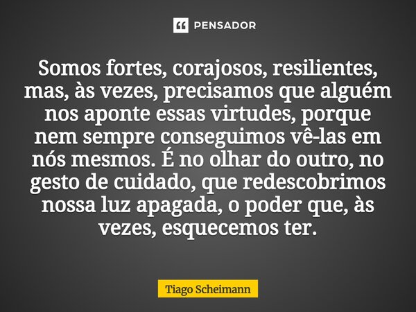 Somos fortes, corajosos, resilientes, mas, às vezes, precisamos que alguém nos aponte essas virtudes, porque nem sempre conseguimos vê-las em nós mesmos. É no o... Frase de Tiago Scheimann.