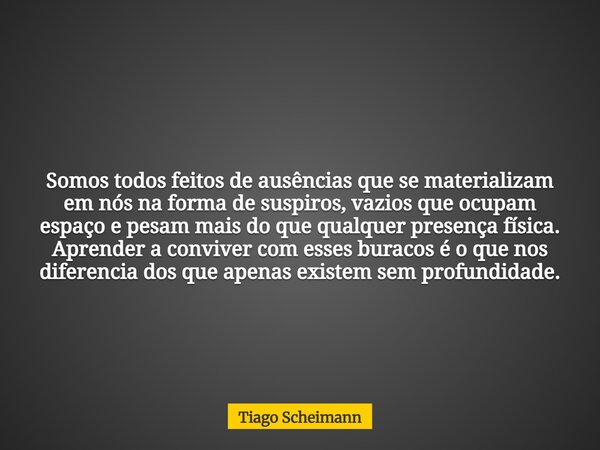 Somos todos feitos de ausências que se materializam em nós na forma de suspiros, vazios que ocupam espaço e pesam mais do que qualquer presença física. Aprender... Frase de Tiago Scheimann.