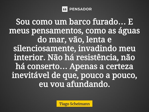 Sou como um barco furado… E meus pensamentos, como as águas do mar, vão, lenta e silenciosamente, invadindo meu interior. Não há resistência, não há conserto…... Frase de Tiago Scheimann.