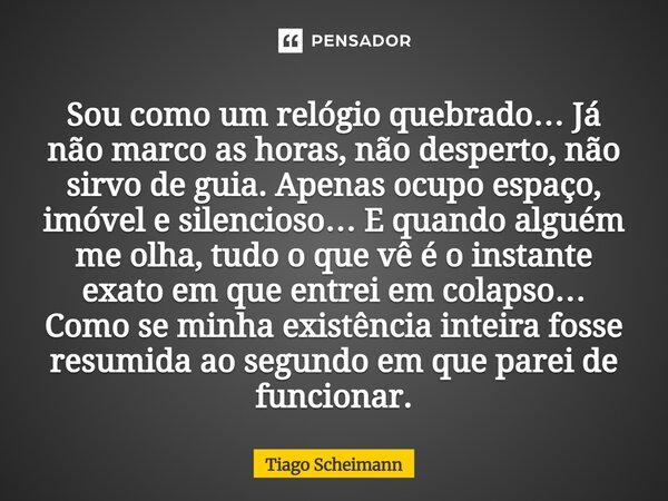 Sou como um relógio quebrado… Já não marco as horas, não desperto, não sirvo de guia. Apenas ocupo espaço, imóvel e silencioso… E quando alguém me olha, tudo o... Frase de Tiago Scheimann.