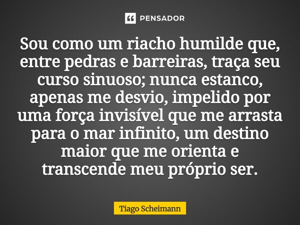 Sou como um riacho humilde que, entre pedras e barreiras, traça seu curso sinuoso; nunca estanco, apenas me desvio, impelido por uma força invisível que me arra... Frase de Tiago Scheimann.