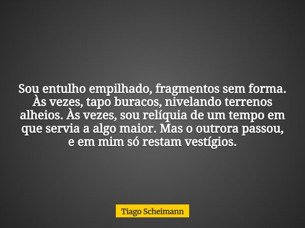 Sou entulho empilhado, fragmentos sem forma. Às vezes, tapo buracos, nivelando terrenos alheios. Às vezes, sou relíquia de um tempo em que servia a algo maior. ... Frase de Tiago Scheimann.