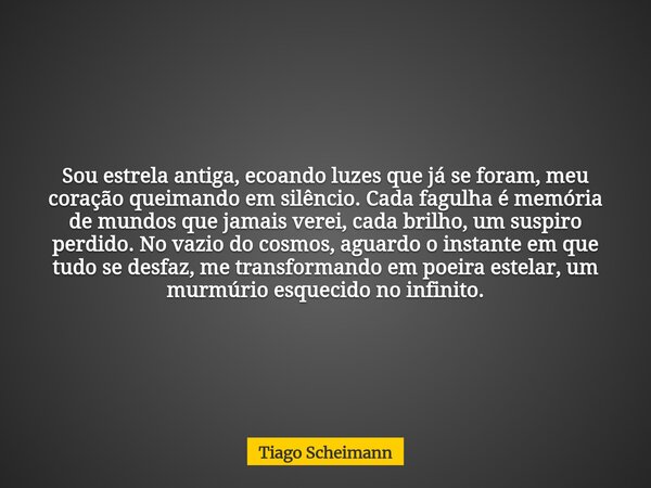 Sou estrela antiga, ecoando luzes que já se foram, meu coração queimando em silêncio. Cada fagulha é memória de mundos que jamais verei, cada brilho, um suspiro... Frase de Tiago Scheimann.