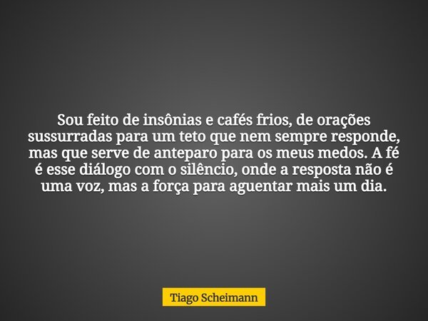 Sou feito de insônias e cafés frios, de orações sussurradas para um teto que nem sempre responde, mas que serve de anteparo para os meus medos. A fé é esse diál... Frase de Tiago Scheimann.