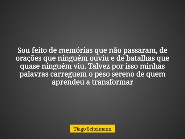 Sou feito de memórias que não passaram, de orações que ninguém ouviu e de batalhas que quase ninguém viu. Talvez por isso minhas palavras carreguem o peso seren... Frase de Tiago Scheimann.