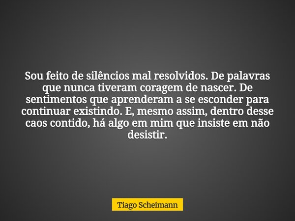Sou feito de silêncios mal resolvidos. De palavras que nunca tiveram coragem de nascer. De sentimentos que aprenderam a se esconder para continuar existindo. E,... Frase de Tiago Scheimann.