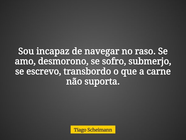Sou incapaz de navegar no raso. Se amo, desmorono, se sofro, submerjo, se escrevo, transbordo o que a carne não suporta.... Frase de Tiago Scheimann.