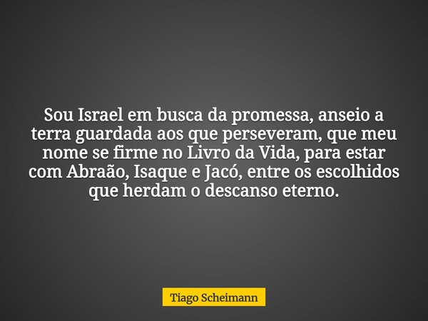 Sou Israel em busca da promessa, anseio a terra guardada aos que perseveram, que meu nome se firme no Livro da Vida, para estar com Abraão, Isaque e Jacó, entre... Frase de Tiago Scheimann.