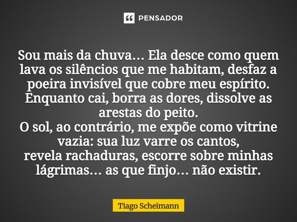 Sou mais da chuva… Ela desce como quem lava os silêncios que me habitam, desfaz a poeira invisível que cobre meu espírito. Enquanto cai, borra as dores, dissol... Frase de Tiago Scheimann.