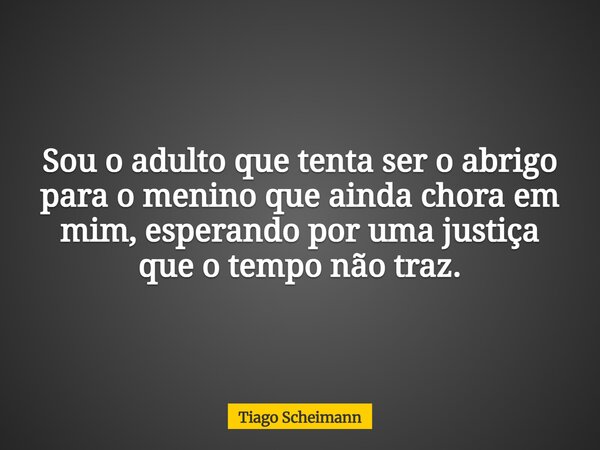 Sou o adulto que tenta ser o abrigo para o menino que ainda chora em mim, esperando por uma justiça que o tempo não traz.... Frase de Tiago Scheimann.